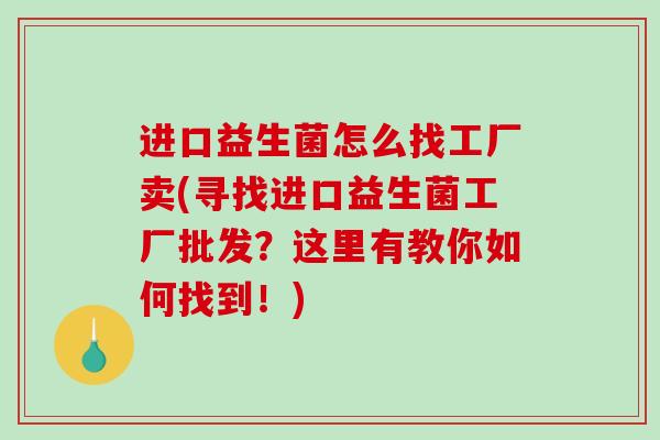 进口益生菌怎么找工厂卖(寻找进口益生菌工厂批发？这里有教你如何找到！)