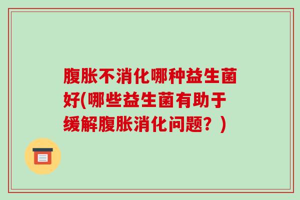 不消化哪种益生菌好(哪些益生菌有助于缓解消化问题?) 不消化哪种益生菌好(哪些益生菌有助于缓解消化问题?)