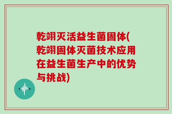 乾翊灭活益生菌固体(乾翊固体灭菌技术应用在益生菌生产中的优势与挑战)