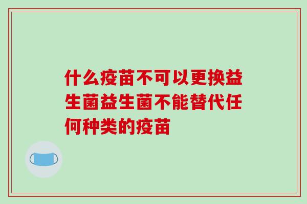 什么疫苗不可以更换益生菌益生菌不能替代任何种类的疫苗 什么疫苗不可以更换益生菌益生菌不能替代任何种类的疫苗