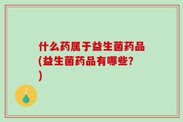什么药属于益生菌药品(益生菌药品有哪些？)