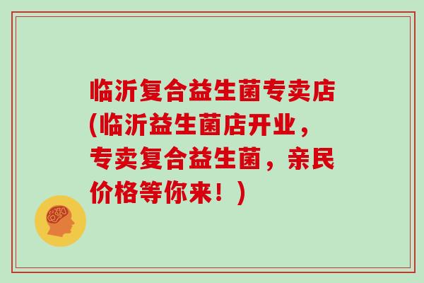 临沂复合益生菌专卖店(临沂益生菌店开业，专卖复合益生菌，亲民价格等你来！)