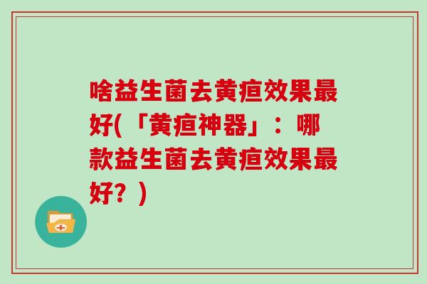 啥益生菌去黄疸效果最好(「黄疸神器」：哪款益生菌去黄疸效果最好？)