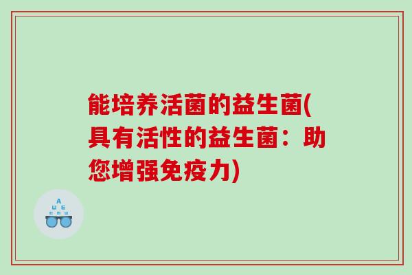 能培养活菌的益生菌(具有活性的益生菌：助您增强免疫力)