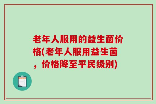 老年人服用的益生菌价格(老年人服用益生菌，价格降至平民级别)
