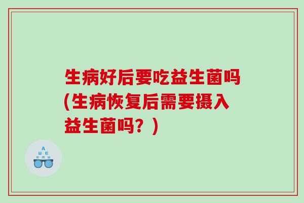 生病好后要吃益生菌吗(生病恢复后需要摄入益生菌吗？)