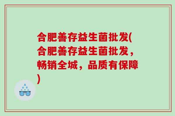合肥善存益生菌批发(合肥善存益生菌批发,畅销全城,品质有保障) 合肥善存益生菌批发(合肥善存益生菌批发,畅销全城,品质有保障)
