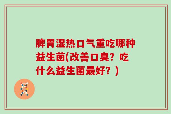 脾胃湿热口气重吃哪种益生菌(改善口臭？吃什么益生菌最好？)