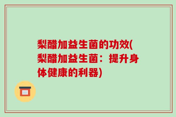 梨醋加益生菌的功效(梨醋加益生菌:提升身体健康的利器) 梨醋加益生菌的功效(梨醋加益生菌:提升身体健康的利器)