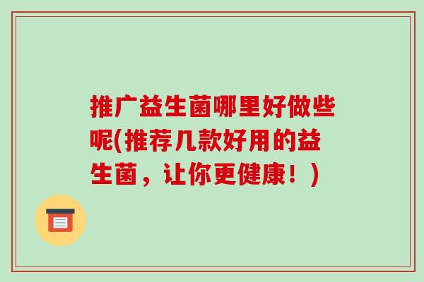 推广益生菌哪里好做些呢(推荐几款好用的益生菌，让你更健康！)