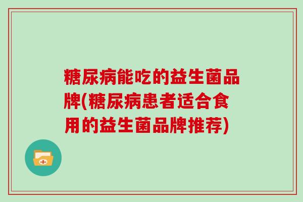 糖尿病能吃的益生菌品牌(糖尿病患者适合食用的益生菌品牌推荐)