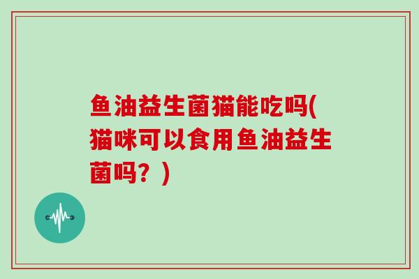 鱼油益生菌猫能吃吗(猫咪可以食用鱼油益生菌吗？)