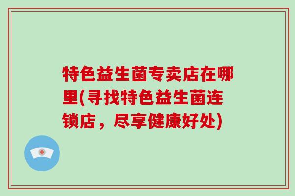 特色益生菌专卖店在哪里(寻找特色益生菌连锁店，尽享健康好处)