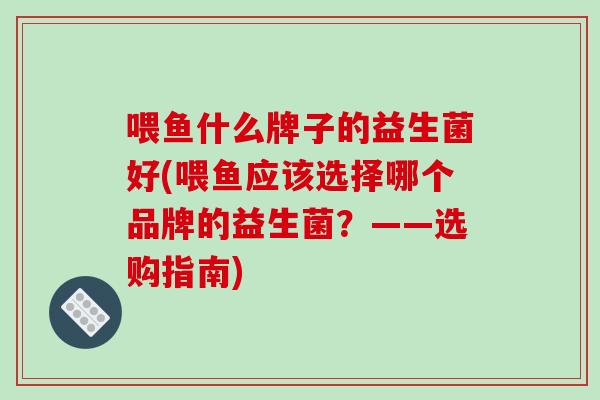 喂鱼什么牌子的益生菌好(喂鱼应该选择哪个品牌的益生菌？——选购指南)