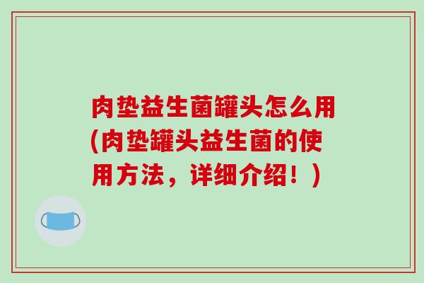 肉垫益生菌罐头怎么用(肉垫罐头益生菌的使用方法,详细介绍!) 肉垫益生菌罐头怎么用(肉垫罐头益生菌的使用方法,详细介绍!)