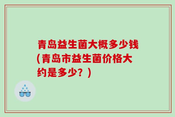 青岛益生菌大概多少钱(青岛市益生菌价格大约是多少？)