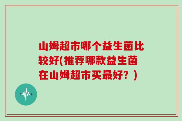 山姆超市哪个益生菌比较好(推荐哪款益生菌在山姆超市买最好？)