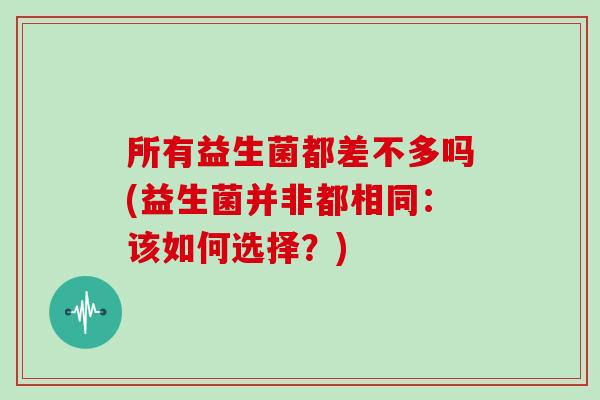 所有益生菌都差不多吗(益生菌并非都相同：该如何选择？)
