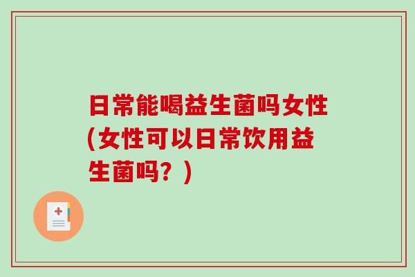 日常能喝益生菌吗女性(女性可以日常饮用益生菌吗？)