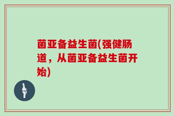 菌亚备益生菌(强健肠道，从菌亚备益生菌开始)
