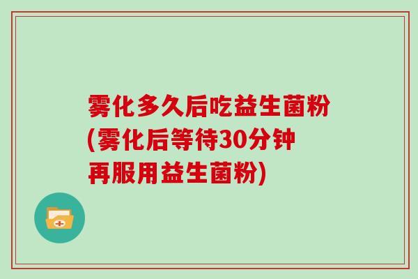 雾化多久后吃益生菌粉(雾化后等待30分钟再服用益生菌粉)