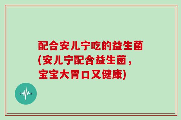 配合安儿宁吃的益生菌(安儿宁配合益生菌，宝宝大胃口又健康)