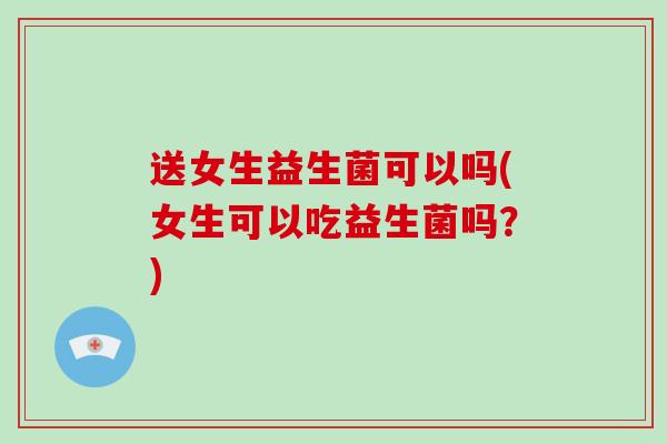 送女生益生菌可以吗(女生可以吃益生菌吗？)