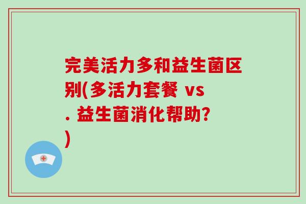 完美活力多和益生菌区别(多活力套餐 vs. 益生菌消化帮助？)