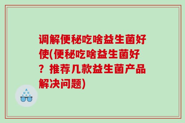 调解便秘吃啥益生菌好使(便秘吃啥益生菌好？推荐几款益生菌产品解决问题)