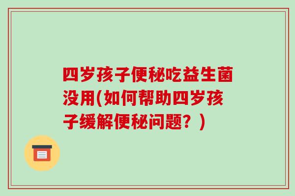 四岁孩子便秘吃益生菌没用(如何帮助四岁孩子缓解便秘问题？)