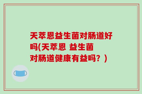 天萃恩益生菌对肠道好吗(天萃恩 益生菌 对肠道健康有益吗？)