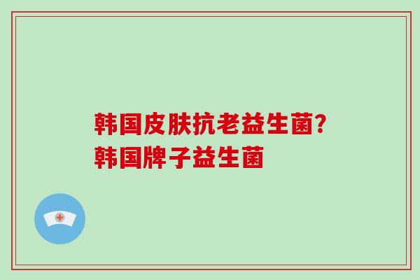 韩国抗老益生菌？韩国牌子益生菌