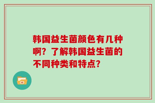 韩国益生菌颜色有几种啊？了解韩国益生菌的不同种类和特点？