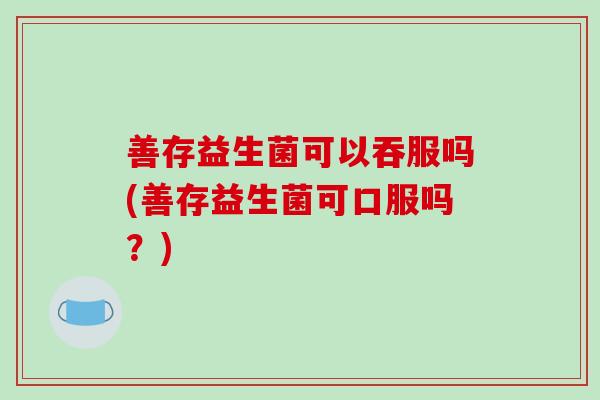 善存益生菌可以吞服吗(善存益生菌可口服吗？)