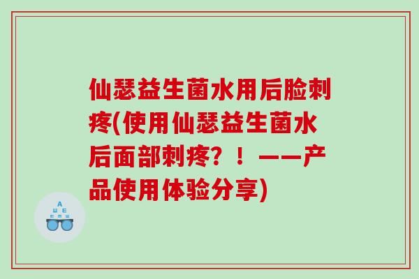 仙瑟益生菌水用后脸刺疼(使用仙瑟益生菌水后面部刺疼?!——产品使用体验分享) 仙瑟益生菌水用后脸刺疼(使用仙瑟益生菌水后面部刺疼?!——产品使用体验分享)