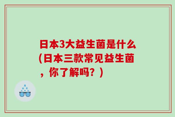 日本3大益生菌是什么(日本三款常见益生菌，你了解吗？)