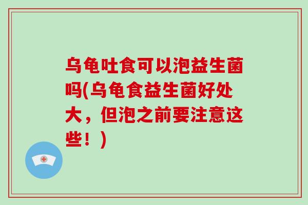 乌龟吐食可以泡益生菌吗(乌龟食益生菌好处大，但泡之前要注意这些！)