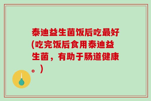 泰迪益生菌饭后吃最好(吃完饭后食用泰迪益生菌，有助于肠道健康。)