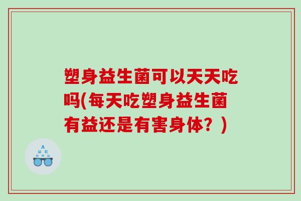 塑身益生菌可以天天吃吗(每天吃塑身益生菌有益还是有害身体？)