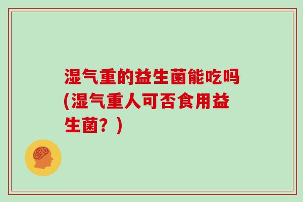 湿气重的益生菌能吃吗(湿气重人可否食用益生菌?) 湿气重的益生菌能吃吗(湿气重人可否食用益生菌?)