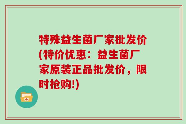 特殊益生菌厂家批发价(特价优惠：益生菌厂家原装正品批发价，限时抢购!)