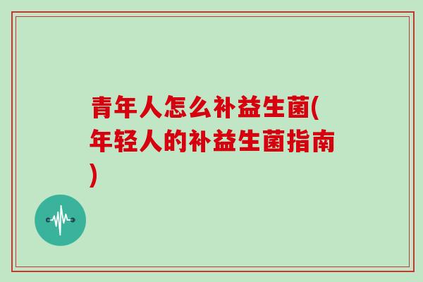 青年人怎么补益生菌(年轻人的补益生菌指南)