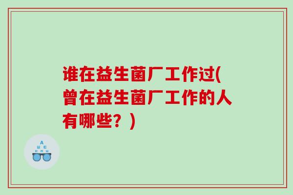 谁在益生菌厂工作过(曾在益生菌厂工作的人有哪些？)