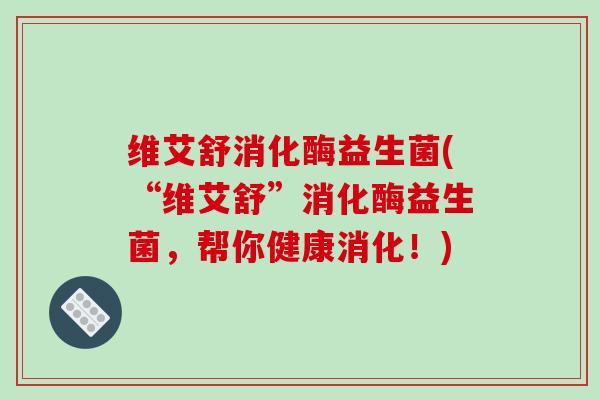 维艾舒消化酶益生菌(“维艾舒”消化酶益生菌，帮你健康消化！)