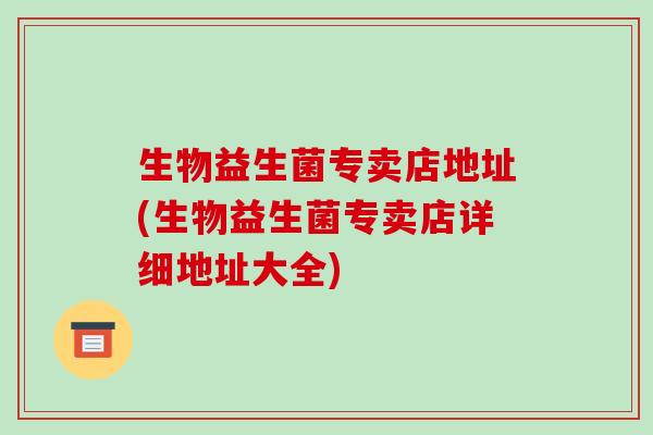 生物益生菌专卖店地址(生物益生菌专卖店详细地址大全)