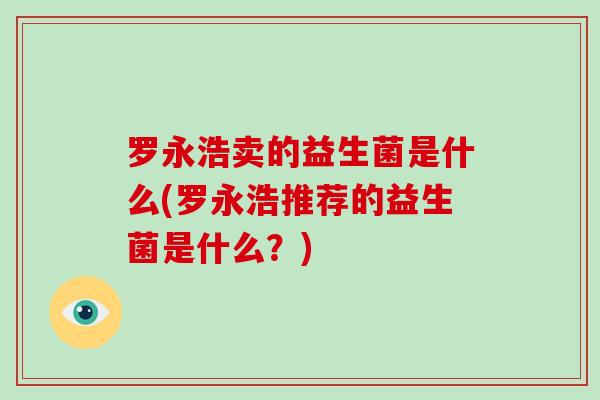 罗永浩卖的益生菌是什么(罗永浩推荐的益生菌是什么？)