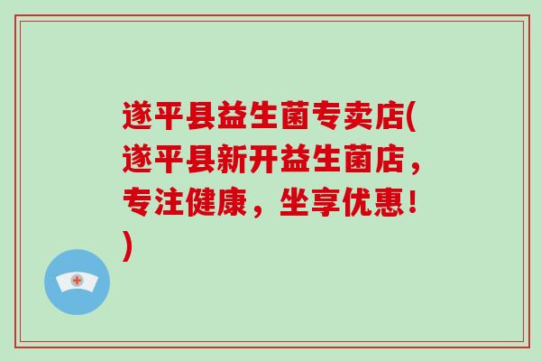 遂平县益生菌专卖店(遂平县新开益生菌店,专注健康,坐享优惠!) 遂平县益生菌专卖店(遂平县新开益生菌店,专注健康,坐享优惠!)