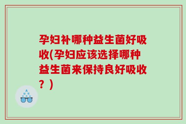 孕妇补哪种益生菌好吸收(孕妇应该选择哪种益生菌来保持良好吸收？)