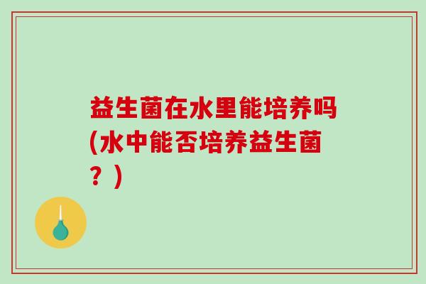 益生菌在水里能培养吗(水中能否培养益生菌？)