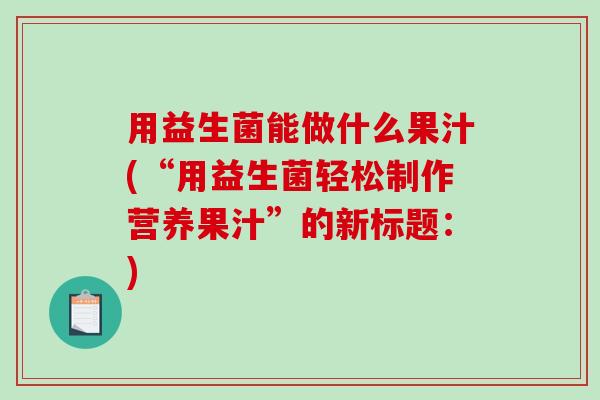用益生菌能做什么果汁(“用益生菌轻松制作营养果汁”的新标题:) 用益生菌能做什么果汁(“用益生菌轻松制作营养果汁”的新标题:)